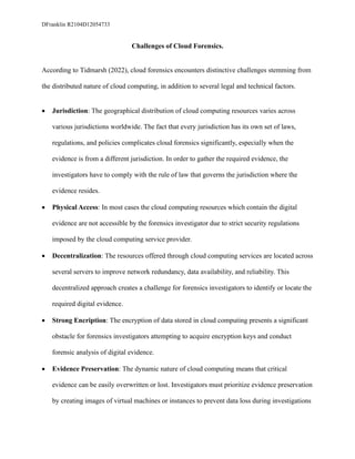 DFranklin R2104D12054733
Challenges of Cloud Forensics.
According to Tidmarsh (2022), cloud forensics encounters distinctive challenges stemming from
the distributed nature of cloud computing, in addition to several legal and technical factors.
• Jurisdiction: The geographical distribution of cloud computing resources varies across
various jurisdictions worldwide. The fact that every jurisdiction has its own set of laws,
regulations, and policies complicates cloud forensics significantly, especially when the
evidence is from a different jurisdiction. In order to gather the required evidence, the
investigators have to comply with the rule of law that governs the jurisdiction where the
evidence resides.
• Physical Access: In most cases the cloud computing resources which contain the digital
evidence are not accessible by the forensics investigator due to strict security regulations
imposed by the cloud computing service provider.
• Decentralization: The resources offered through cloud computing services are located across
several servers to improve network redundancy, data availability, and reliability. This
decentralized approach creates a challenge for forensics investigators to identify or locate the
required digital evidence.
• Strong Encription: The encryption of data stored in cloud computing presents a significant
obstacle for forensics investigators attempting to acquire encryption keys and conduct
forensic analysis of digital evidence.
• Evidence Preservation: The dynamic nature of cloud computing means that critical
evidence can be easily overwritten or lost. Investigators must prioritize evidence preservation
by creating images of virtual machines or instances to prevent data loss during investigations
 