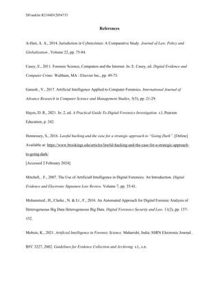 DFranklin R2104D12054733
References
A-Hait, A. A., 2014. Jurisdiction in Cybercrimes: A Comparative Study. Journal of Law, Policy and
Globalization , Volume 22, pp. 75-84.
Casey, E., 2011. Forensic Science, Computers and the Internet. In: E. Casey, ed. Digital Evidence and
Computer Crime. Waltham, MA : Elsevier Inc., pp. 49-73.
Ganesh , V., 2017. Artificial Intelligence Applied to Computer Forensics. International Journal of
Advance Research in Computer Science and Management Studies, 5(5), pp. 21-29.
Hayes, D. R., 2021. In: 2, ed. A Practical Guide To Digital Forensics Investigation. s.l.:Pearson
Education, p. 242.
Hennessey, S., 2016. Lawful hacking and the case for a strategic approach to “Going Dark”. [Online]
Available at: https://www.brookings.edu/articles/lawful-hacking-and-the-case-for-a-strategic-approach-
to-going-dark/
[Accessed 2 February 2024].
Mitchell, . F., 2007. The Use of Artificiall Intelligence in Digital Forensics: An Introduction. Digital
Evidence and Electronic Signature Law Review, Volume 7, pp. 35-41.
Mohammed , H., Clarke , N. & Li , F., 2016. An Automated Approach for Digital Forensic Analysis of
Heterogeneous Big Data Heterogeneous Big Data. Digital Forensics Security and Law, 11(2), pp. 137-
152.
Mohsin, K., 2021. Artificial Intelligence in Forensic Science. Maharishi, India: SSRN Electronic Journal .
RFC 3227, 2002. Guidelines for Evidence Collection and Archiving. s.l., s.n.
 