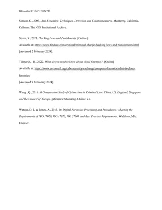 DFranklin R2104D12054733
Simson, G., 2007. Anti-Forensics: Techniques, Detection and Countermeasures. Monterey, California,
Calhoun: The NPS Institutional Archive.
Strom, S., 2023. Hacking Laws and Punishments. [Online]
Available at: https://www.findlaw.com/criminal/criminal-charges/hacking-laws-and-punishments.html
[Accessed 2 February 2024].
Tidmarsh, . D., 2022. What do you need to know about cloud forensics?. [Online]
Available at: https://www.eccouncil.org/cybersecurity-exchange/computer-forensics/what-is-cloud-
forensics/
[Accessed 9 Februrary 2024].
Wang , Q., 2016. A Comparative Study of Cybercrime in Criminal Law: China, US, England, Singapore
and the Council of Europe. geboren te Shandong, China : s.n.
Watson, D. L. & Jones, A., 2013. In: Digital Forensics Processing and Procedures : Meeting the
Requirements of ISO 17020, ISO 17025, ISO 27001 and Best Practice Requirements. Waltham, MA:
Elsevier.
 