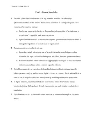 DFranklin R2104D12054733
Part 1 – General Knowledge
1. The term cybercrime is understood to be any unlawful activities carried out by a
cybercriminal or hacker that involve the malicious utilization of a computer system. Two
examples of cybercrime include:
a. Intellectual property theft refers to the unauthorized acquisition of an individual or
organization’s copyright, trade secret or patents.
b. Cyber Defamation refers to the use of a computer system and the internet as a tool to
damage the reputation of an individual or organization.
2. Two common types of cyberthreats are:
a. Burte-force attack refers to the use of several trial-and-error techniques used to
determine the login credentials of a targeted individual, database system or software.
b. Ransomware attack refers to the use of cryptographic techniques to block access to a
victim’s personal data unless a ransom is paid in bitcoins.
3. Digital forensics refers to a set of methods and techniques used to investigate, identify,
collect, preserve, analyze, and document digital evidence in a manner that is admissible in a
court of law. It helps in cybercrime investigation by providing evidence for prosecution.
4. In digital forensics, scientific methods are used to make initial observations, create a
hypothesis, testing the hypothesis through experiments, and analyzing the results to draw
conclusion.
5. Digital evidence refers to data that is either stored on or transmitted through an electronic
device.
 