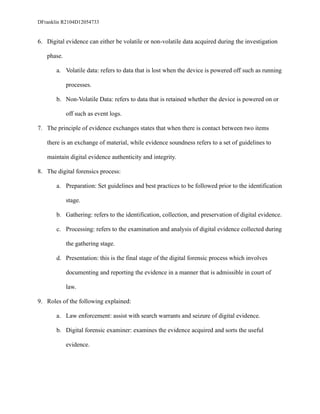DFranklin R2104D12054733
6. Digital evidence can either be volatile or non-volatile data acquired during the investigation
phase.
a. Volatile data: refers to data that is lost when the device is powered off such as running
processes.
b. Non-Volatile Data: refers to data that is retained whether the device is powered on or
off such as event logs.
7. The principle of evidence exchanges states that when there is contact between two items
there is an exchange of material, while evidence soundness refers to a set of guidelines to
maintain digital evidence authenticity and integrity.
8. The digital forensics process:
a. Preparation: Set guidelines and best practices to be followed prior to the identification
stage.
b. Gathering: refers to the identification, collection, and preservation of digital evidence.
c. Processing: refers to the examination and analysis of digital evidence collected during
the gathering stage.
d. Presentation: this is the final stage of the digital forensic process which involves
documenting and reporting the evidence in a manner that is admissible in court of
law.
9. Roles of the following explained:
a. Law enforcement: assist with search warrants and seizure of digital evidence.
b. Digital forensic examiner: examines the evidence acquired and sorts the useful
evidence.
 