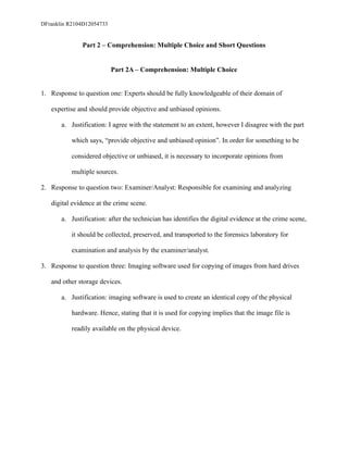 DFranklin R2104D12054733
Part 2 – Comprehension: Multiple Choice and Short Questions
Part 2A – Comprehension: Multiple Choice
1. Response to question one: Experts should be fully knowledgeable of their domain of
expertise and should provide objective and unbiased opinions.
a. Justification: I agree with the statement to an extent, however I disagree with the part
which says, “provide objective and unbiased opinion”. In order for something to be
considered objective or unbiased, it is necessary to incorporate opinions from
multiple sources.
2. Response to question two: Examiner/Analyst: Responsible for examining and analyzing
digital evidence at the crime scene.
a. Justification: after the technician has identifies the digital evidence at the crime scene,
it should be collected, preserved, and transported to the forensics laboratory for
examination and analysis by the examiner/analyst.
3. Response to question three: Imaging software used for copying of images from hard drives
and other storage devices.
a. Justification: imaging software is used to create an identical copy of the physical
hardware. Hence, stating that it is used for copying implies that the image file is
readily available on the physical device.
 
