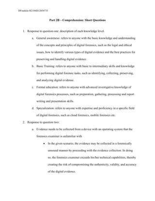 DFranklin R2104D12054733
Part 2B – Comprehension: Short Questions
1. Response to question one: description of each knowledge level.
a. General awareness: refers to anyone with the basic knowledge and understanding
of the concepts and principles of digital forensics, such as the legal and ethical
issues, how to identify various types of digital evidence and the best practices for
preserving and handling digital evidence.
b. Basic Training: refers to anyone with basic to intermediary skills and knowledge
for performing digital forensic tasks, such as identifying, collecting, preserving,
and analyzing digital evidense.
c. Formal education: refers to anyone with advanced investigative knowledge of
digital forensics processes, such as preparation, gathering, processing and report
writing and presentation skills.
d. Specialization: refers to anyone with expertise and proficiency in a specific field
of digital forensics, such as cloud forensics, mobile forensics etc.
2. Response to question two:
a. Evidence needs to be collected from a device with an operating system that the
forensics examiner is unfamiliar with
• In the given scenario, the evidence may be collected in a forensically
unsound manner by proceeding with the evidence collection. In doing
so, the forensics examiner exceeds his/her technical capabilities, thereby
creating the risk of compromising the authenticity, validity, and accuracy
of the digital evidence.
 