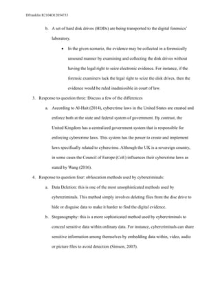 DFranklin R2104D12054733
b. A set of hard disk drives (HDDs) are being transported to the digital forensics’
laboratory.
• In the given scenario, the evidence may be collected in a forensically
unsound manner by examining and collecting the disk drives without
having the legal right to seize electronic evidence. For instance, if the
forensic examiners lack the legal right to seize the disk drives, then the
evidence would be ruled inadmissible in court of law.
3. Response to question three: Discuss a few of the differences
a. According to Al-Hait (2014), cybercrime laws in the United States are created and
enforce both at the state and federal system of government. By contrast, the
United Kingdom has a centralized government system that is responsible for
enforcing cybercrime laws. This system has the power to create and implement
laws specifically related to cybercrime. Although the UK is a sovereign country,
in some cases the Council of Europe (CoE) influences their cybercrime laws as
stated by Wang (2016).
4. Response to question four: obfuscation methods used by cybercriminals:
a. Data Deletion: this is one of the most unsophisticated methods used by
cybercriminals. This method simply involves deleting files from the disc drive to
hide or disguise data to make it harder to find the digital evidence.
b. Steganography: this is a more sophisticated method used by cybercriminals to
conceal sensitive data within ordinary data. For instance, cybercriminals can share
sensitive information among themselves by embedding data within, video, audio
or picture files to avoid detection (Simson, 2007).
 