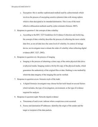 DFranklin R2104D12054733
c. Encryption: this is another sophisticated method used by cybercriminals which
involves the process of encrypting sensitive plaintext data with strong ciphers
which is then decrypted at its intended destination. This is one of the most
effective obfuscation methods used by cyber criminals (Simson, 2007).
5. Response to question 5: the concept of data volatility
a. According to the RFC 3227 Guidelines for Evidence Collection and Archiving,
the concept of data volatility describes the process of collecting the most volatile
data first, as not all data have the same level of volatility. In context of storage
device, an investigator must evaluate the order of volatility when collecting digital
evidence (RFC 3227, 2002).
6. Response to question six: the process of imaging
a. Imaging is the process of obtaining a clone copy of the entire physical disk drive
or physical media. Imaging creates a bit-by-bit copy of the physical media, which
guarantees the authenticity of the original files or data. Hashing is one method by
which the data integrity of the imaging file can be verified.
7. Response to question seven: forensics tools of the trade
a. A digital forensics investigator may choose his/her tools based on several factors
which includes, the type of investigation, environment, or the type of evidence
required for analysis.
8. Response to question eight: Network digital evidence
a. Timestamp of each event: indicate when a suspicious event occurred.
b. Source and destination IP addresses: identifies the origin of the sender and the
target or recipient of the data packets.
 