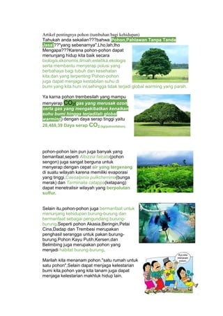 Artikel pentingnya pohon (tumbuhan bagi kehidupan)
Tahukah anda sekalian???bahwa Pohon,Pahlawan Tanpa Tanda
Jasa!??"yang sebenarnya".Lho,lah,lho
Mengapa???Karena pohon-pohon dapat
menunjang hidup kita baik secara
biologis,ekonomis,ilmiah,estetika,ekologis
serta membantu menyerap polusi yang
berbahaya bagi tubuh dan kesehatan
kita,dan yang terpenting Pohon-pohon
juga dapat menjaga kestabilan suhu di
bumi yang kita huni ini,sehingga tidak terjadi global warming yang parah.
Ya karna pohon trembesilah yang mampu
menyerap CO2(gas yang merusak ozon
serta gas yang mengakibatkan kenaikan
suhu bumi hingga terjadilah global
warming) dengan daya serap tinggi yaitu
28,488,39 Daya serap CO2 (kg/pohon/tahun).
pohon-pohon lain pun juga banyak yang
bemanfaat,seperti Albizzia falcata(pohon
sengon) juga sangat berguna untuk
menyerap dengan cepat air yang tergenang
di suatu wilayah karena memiliki evaporasi
yang tinggi.Caesalpinia pulkcherrima(bunga
merak) dan Terminalia catappa(ketapang)
dapat menetralisir wilayah yang berpolutan
sulfur.
Selain itu,pohon-pohon juga bermanfaat untuk
menunjang kehidupan burung-burung dan
bermanfaat sebagai pengundang burung-
burung.Seperti pohon Akasia,Beringin,Petai
Cina,Dadap dan Trembesi merupakan
penghasil serangga untuk pakan burung-
burung.Pohon Kayu Putih,Kersen,dan
Belimbing juga merupakan pohon yang
menjadi habitat burung-burung.
Marilah kita menanam pohon."satu rumah untuk
satu pohon",Selain dapat menjaga kelestarian
bumi kita,pohon yang kita tanam juga dapat
menjaga kelestarian makhluk hidup lain.
 