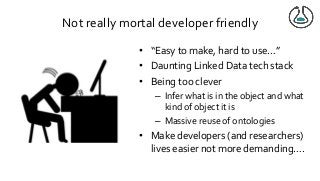 Not really mortal developer friendly
• “Easy to make, hard to use…”
• Daunting Linked Data tech stack
• Being too clever
– Infer what is in the object and what
kind of object it is
– Massive reuse of ontologies
• Make developers (and researchers)
lives easier not more demanding….
 