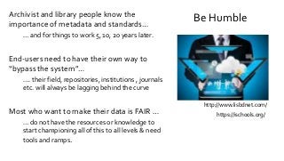 Be HumbleArchivist and library people know the
importance of metadata and standards…
… and for things to work 5, 10, 20 years later.
End-users need to have their own way to
“bypass the system”…
…. their field, repositories, institutions , journals
etc. will always be lagging behind the curve
Most who want to make their data is FAIR …
… do not have the resources or knowledge to
start championing all of this to all levels & need
tools and ramps.
http://www.lisbdnet.com/
https://ischools.org/
 