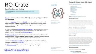 RO-Crate
https://w3id.org/ro/crate
RO-Crate is a community effort to establish a lightweight approach to packaging research data
with their metadata.
It is based on schema.org annotations in JSON-LD, and aims to make best-practice in formal
metadata description accessible and practical for use in a wider variety of situations, from an
individual researcher working with a folder of data, to large data-intensive computational
research environments.
RO-Crate is the marriage of Research Objects with DataCrate. It aims to build on their respective
strengths, but also to draw on lessons learned from those projects and similar research data
packaging efforts. For more details, see RO-Crate background.
The RO-Crate specification details how to capture a set of files and resources as a dataset with
associated metadata – including contextual entities like people, organizations, publishers, funding,
licensing, provenance, workflows, geographical places, subjects and repositories.
A growing list of RO-Crate tools and libraries simplify creation and consumption of RO-Crates,
including the graphical interface Describo.
The RO-Crate community help shape the specification or get help with using it!
 