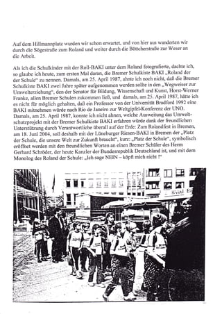 Auf dem Hillmannplatz wurden wir schon erwartet, und von hier                      aus wanderten   wir
durch die Sögestraße zum Roland und weiter durch die Böttcherstraße zur Weser an
die Arbeit.

Als ich die Schulkinder mit der Roll-BAKI unter dem Roland fotografierte, dachte ich,
so glaube ich heute, zum ersten Mal daran, die Bremer Schulkiste BAKI ,,Roland der
deischul e,, zvnennen. Damals, am25. April 1987, ahnte ich noch nicht, daß die Bremer
Schulkiste BAKI nveiJahre später aufgenommen werden sollte in den,,Wegweiser zur
Umwelterziehung", den der Senator für Bildung, Wissenschaft und Kunst, Horst-Werner
Franke, allen Breäer Schulen zukommen ließ, und damals, am 25. April 1981, hätte ich
es nicht für möglich gehalten, daß ein Professor von der Universität Bradford t992 eine
BAKI mitnehmen würde nach Rio de Janeiro zur Weltgipfel-Konfereru der I-INO.
Damals, am25. April lgST,konnte ichnicht ahnen, welche Ausweitung das Umwelt-
schutzprojekt mit äer Bremer Schulkiste BAKI erfahren wi.irde dank der freundlichen
UntersiütLungdurch Verantwortliche überall auf der Erde: ZumRolandfest in Bremen,
am 18. Juni 2004, soll deshalb mit der Lüneburger Riesen-BAKI in Bremen der ,,,Platz
der Schule, die unsere Welt zrx Zvkunlt brauclrt",l<vrz: ,,Platz der Schule", symbolisch
eröffiret werden mit den freundlichen Worten an einen Bremer Schüler des Herrn
Gerhard Schröder, der heute Kanzler der Bundesrepublik Deutschland ist, und mit dem
Monolog des Roland der Schule: ,,Ich sage NEIN - köpft mich nicht !"

                                                                            I

                                                                            ;
                                                                                         EE
                        rE                         -   "; ;.s
                                                                            r
                                                                            :{.-
                                                                            EBr
                                                                                         ffiryI
                  /i                  's-     ,i         e,-=_    i=;-
                                                                            E            :  n++l
                         il I
                         I          rhi
                                                                           1-'i          -----
                                E i (t1:;l   *a




                                                                 ;.-;;r*
                                                          '-J
 