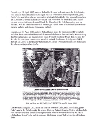 Damals, am25. April 1987, unterm Roland in Bremen bedeuteten mir die Schulkinder
was uns der Roland heute noch zu sagen hat: Sie setzten sich freiwillig für eine ,,gute
Sache" ein, und ich wußte, es waren nicht allein die Schulkinder hier unterm Roland am
25. April 1967; überall auf der Erde setzen sich Menschen fiir den Erhalt der Zukunft
ein und heben gleichsam den Abfall aul der überall auf der Erde herumliegt und sie
belastet. Wer die Erde entlasten will, handelt gut - auch wenn er nur eine kleine Geräte-
batterie aufhebt und sie der Entsorgung zuführt.

Damals, am25. April 1987, unterm Roland lag es nahe, der Bremischen Bürgerschaft
und dem Senat der Freien Hansestadt Bremen als Lehrer zu danken fi.ir die Anerkennung
des Umweltschutzes als Staatsziel mit einer Bremer Schulkiste BAKI, dem Roland der
Schule, der unschwer zu erkennen war als Ausdruck des Bremer Schulgeistes OSLI,
den ich als Lehrer in der Bremer Schule am20. Januar 1986 symbolisch dem damaligen
S   chulsenator überre ichen durfte         :




                                    Leerer Buchkarton für den Schulsenator
                Eildungssenator Horst-Wemer Franke (links im Eild) erhielt gestem an der Schule Oslebshauser StraBe,
                wo cli€_Jugend- und Stadtbibliolhek eingeweiht wurde, von Konrektor Kalkus eine Buchattrappe mit dern
                Titel .Phänomenologie des Bremer Schulgeistes'. Oer lnhalt: Luft. Ebenso auBergewöhnlich wie dieses
                Geschenkwar- in Zeiten derSparpolitik-derAnlaß fürFrankes Besuch. lm September 1984 war an
                der Schule die Bücherei geschlossen word€n             wird die Einrichtung in denselben Räumen .wie-
                                                               - nun
                cerbelebl' und von einer Eltern- und Lehrerinitiative betreut, die mit Eigenarbert und Behördenhiffe fÜr
                rlie Flenovierung gesorgt hatte. Der Euchbestand umfaBt künftig rund 5C0 Bände. (wig)              lolllr

                      Bild und Text aus: BREMERNACHRICHTEN vom21. Januar 1986

Der Bremer Schulgeist OSLI sieht aus wie ein normaler Geist, er ist jedoch ein ,,guter
Geisto', der in der Schule wirkt, die unsere Welt zttr Zukttrrft braucht. Und er wird deshalb
von Verantwortlichen freundlich aufgenommen wie die Bremer Schulkiste BAKI als
,,Roland der Schule", die im Interesse des Kindes und seiner Welt wirkl, überall auf der
Erde.
 