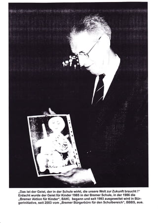 ,,Das ist der Geist, der in der Schule wirkt, die unsere Welt zur Zukunft braucht !"
Erdacht wurde der Geist für Kinder 1985 in der Bremer Schule, in der 1986 die
,,Bremer Aktion für Kindero', BAKI, begann und seit 1993 ausgeweitet wird in Bür-
gerinitiative, seit 2003 vom ,,Bremer Bürgerbüro für den Schulbereich", BBBS, aus.
 