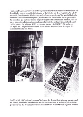 'Nach
       dem Beginn des Umweltschutzprojektes mit der Batteriesammelkiste brachten die
Schulkinder zentnerweise Gerätebatterien in die Schule; mit dem Flugblatt,,An alle !"
waren die Bewohner des Schulbezirks aufinerksam geworden auf die Möglichkeit, alte
Batterien Schulkindern mitzugeben: ,,Ich habe so viel Batterien im Keller gesarnmelt,
die kannst du gar nicht auf einmal tragen !" sagten die Nachbarn dem Kind oft, und so
lag es nahe, einen Bafferieeinsammelwagen herzustellen und den Kindern bei Bedarf
zu überlassen.: die rollende BAKI bekam den Namen ,,Roll-BAKf". Sie sollte am
25. April 1997 mitgenommen werden in die Bremer Innenstadt zum Transport der
anfallenden Säcke mit Abfall.




Am25. April 1987 trafen wir uns am Werkraum der Schule Osterholz und warteten auf
die Kinder, Pfadfinder und Mithelfer aus der Nachbarschule in Mahndorf; als Arbeits-
gebiet war uns das Weserufer zwischen Flohmarkt und Weser-Stadion zugeteilt worden.
 