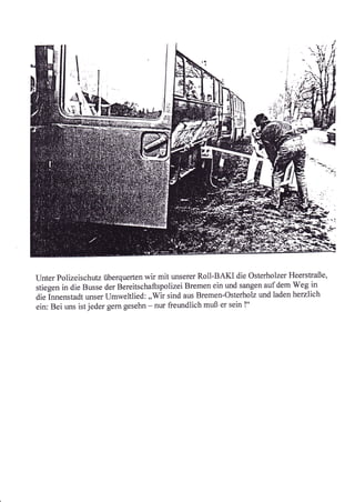 -.^
                                                                                         'ti.i
                                                                                    --1u
                                                                                   ,,    {il

                                                                       ,t   l::q
                                                                    -., ":t:::
         *t'iS:-:




Unter polizeischutz überquerten wir mit unserer Roll-BAKI die Osterholzer Heerstraße,
stiegen in die Busse der Bereitschaftspolizei Bremen ein und sangen auf dem Weg in
die innenstadt unser Llmweltlied: ,,Wir sind aus Bremen-Osterholz und laden herzlich
ein: Bei uns ist jeder gern gesehn - nur freundlich muß er sein !"
 
