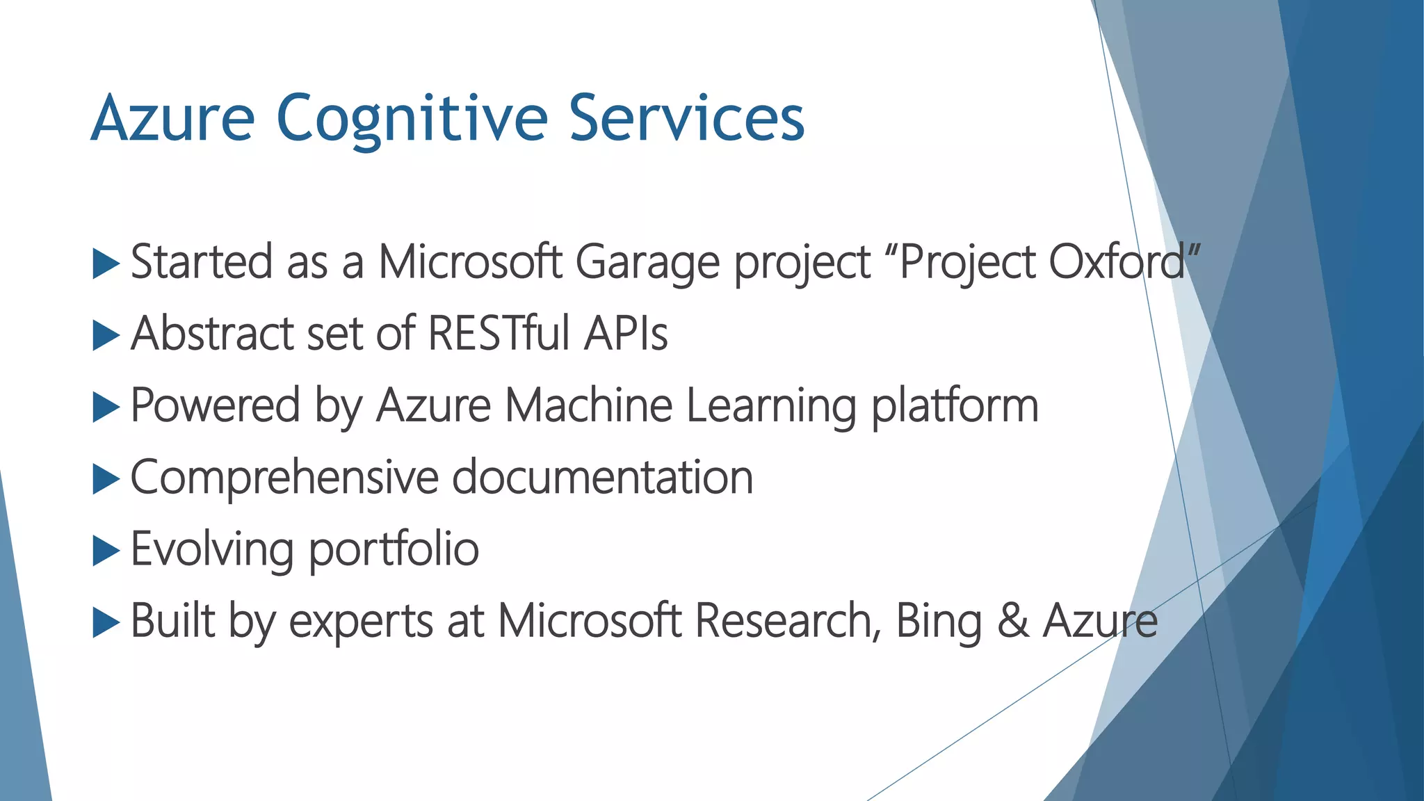 Azure Cognitive Services
 Started as a Microsoft Garage project “Project Oxford”
 Abstract set of RESTful APIs
 Powered by Azure Machine Learning platform
 Comprehensive documentation
 Evolving portfolio
 Built by experts at Microsoft Research, Bing & Azure
 