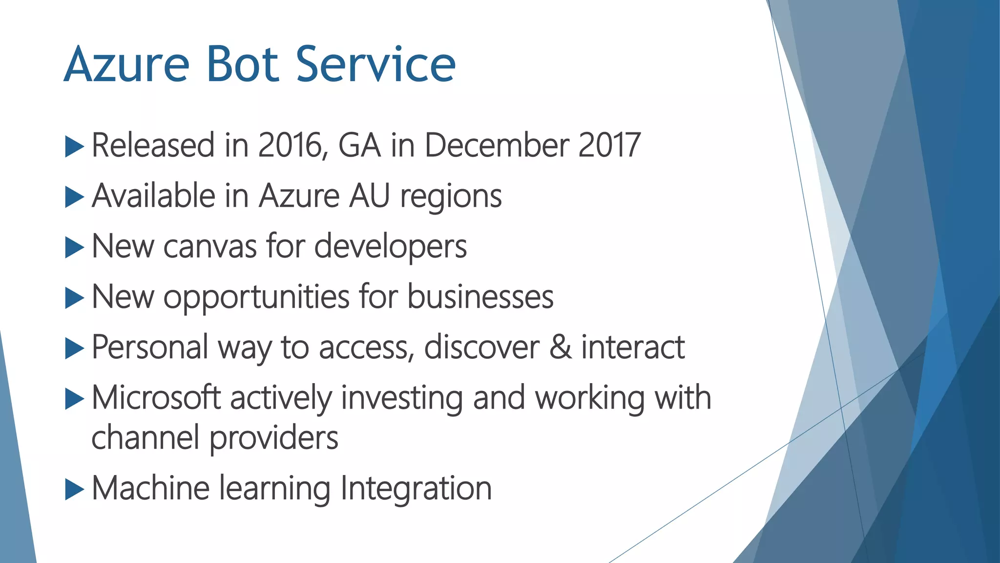 Azure Bot Service
 Released in 2016, GA in December 2017
 Available in Azure AU regions
 New canvas for developers
 New opportunities for businesses
 Personal way to access, discover & interact
 Microsoft actively investing and working with
channel providers
 Machine learning Integration
 