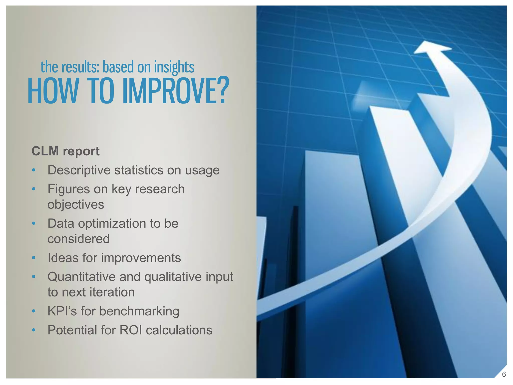 the results: based on insights
HOW TO IMPROVE?
CLM report
• Descriptive statistics on usage
• Figures on key research
objectives
• Data optimization to be
considered
• Ideas for improvements
• Quantitative and qualitative input
to next iteration
• KPI’s for benchmarking
• Potential for ROI calculations
6