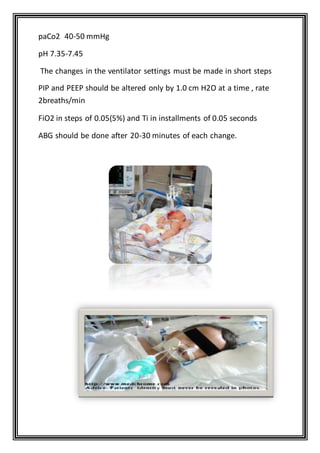 paCo2 40-50 mmHg
pH 7.35-7.45
The changes in the ventilator settings must be made in short steps
PIP and PEEP should be altered only by 1.0 cm H2O at a time , rate
2breaths/min
FiO2 in steps of 0.05(5%) and Ti in installments of 0.05 seconds
ABG should be done after 20-30 minutes of each change.
 