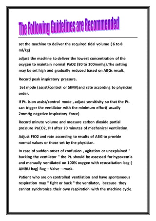 set the machine to deliver the required tidal volume ( 6 to 8
ml/kg)
adjust the machine to deliver the lowest concentration of the
oxygen to maintain normal PaO2 (80 to 100mmhg).The setting
may be set high and gradually reduced based on ABGs result.
Record peak inspiratory pressure.
Set mode (assist/control or SIMV)and rate according to physician
order.
If Pt. is on assist/control mode , adjust sensitivity so that the Pt.
can trigger the ventilator with the minimum effort( usually
2mmHg negative inspiratory force)
Record minute volume and measure carbon dioxide partial
pressure PaCO2, PH after 20 minutes of mechanical ventilation.
Adjust FIO2 and rate according to results of ABG to provide
normal values or those set by the physician.
In case of sudden onset of confusion , agitation or unexplained "
bucking the ventilator " the Pt. should be assessed for hypoxemia
and manually ventilated on 100% oxygen with resuscitation bag (
AMBU bag) Bag – Valve – mask.
Patient who are on controlled ventilation and have spontaneous
respiration may " fight or buck " the ventilator, because they
cannot synchronize their own respiration with the machine cycle.
 