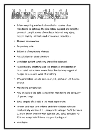 • Babies requiring mechanical ventilation require close
monitoring to optimize the respiratory support and limit the
potential complications of ventilator induced lung injury,
oxygen toxicity , air leaks and nosocomial infections.
• Physical examination
• Respiratory rate
• Evidence of respiratory distress
• Auscultation for equal air entry.
• Ventilator patient synchrony should be observed.
• Rapid shallow breathing and the presence of subcostal or
intercostal retractions in ventilated babies may suggest air
hunger or increased work of breathing
• CVS parameters include skin color ,HR , perfusion ,BP & urine
output.
• Monitoring oxygenation
• ABG analysis is the gold standard for monitoring the adequacy
of gas exchange
• SaO2 targets of 85-93% is the most appropriate.
• In term and near term infants and older children who are
mechanically ventilated it is acceptable to target SaO2 between
92-95 % and in children with cyanotic CHD SaO2 between 70-
75% are acceptable if tissue oxygenation is good.
• Ventilation
 
