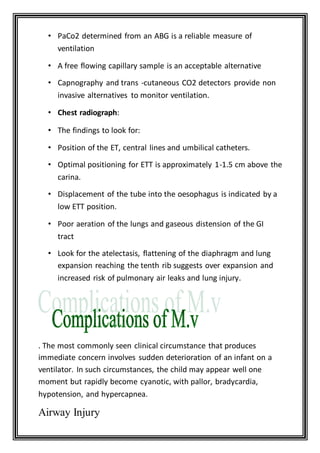 • PaCo2 determined from an ABG is a reliable measure of
ventilation
• A free flowing capillary sample is an acceptable alternative
• Capnography and trans -cutaneous CO2 detectors provide non
invasive alternatives to monitor ventilation.
• Chest radiograph:
• The findings to look for:
• Position of the ET, central lines and umbilical catheters.
• Optimal positioning for ETT is approximately 1-1.5 cm above the
carina.
• Displacement of the tube into the oesophagus is indicated by a
low ETT position.
• Poor aeration of the lungs and gaseous distension of the GI
tract
• Look for the atelectasis, flattening of the diaphragm and lung
expansion reaching the tenth rib suggests over expansion and
increased risk of pulmonary air leaks and lung injury.
. The most commonly seen clinical circumstance that produces
immediate concern involves sudden deterioration of an infant on a
ventilator. In such circumstances, the child may appear well one
moment but rapidly become cyanotic, with pallor, bradycardia,
hypotension, and hypercapnea.
Airway Injury
 