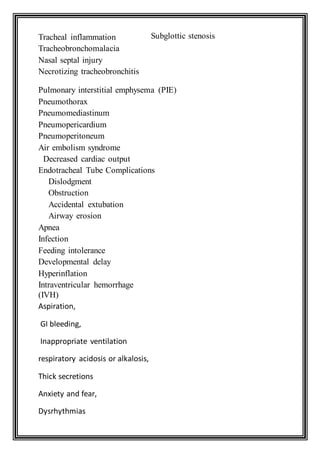 Subglottic stenosis
Pulmonary interstitial emphysema (PIE)
Pneumothorax
Pneumomediastinum
Pneumopericardium
Pneumoperitoneum
Air embolism syndrome
Decreased cardiac output
Endotracheal Tube Complications
Dislodgment
Obstruction
Accidental extubation
Airway erosion
Apnea
Infection
Feeding intolerance
Developmental delay
Hyperinflation
Intraventricular hemorrhage
(IVH)
Aspiration,
GI bleeding,
Inappropriate ventilation
respiratory acidosis or alkalosis,
Thick secretions
Anxiety and fear,
Dysrhythmias
Tracheal inflammation
Tracheobronchomalacia
Nasal septal injury
Necrotizing tracheobronchitis
 
