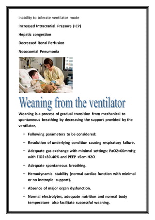 Inability to tolerate ventilator mode
Increased Intracranial Pressure (ICP)
Hepatic congestion
Decreased Renal Perfusion
Nosocomial Pneumonia
Weaning is a process of gradual transition from mechanical to
spontaneous breathing by decreasing the support provided by the
ventilator.
• Following parameters to be considered:
• Resolution of underlying condition causing respiratory failure.
• Adequate gas exchange with minimal settings: PaO2>60mmHg
with FiO2<30-40% and PEEP <5cm H2O
• Adequate spontaneous breathing.
• Hemodynamic stability (normal cardiac function with minimal
or no inotropic support).
• Absence of major organ dysfunction.
• Normal electrolytes, adequate nutrition and normal body
temperature also facilitate successful weaning.
 