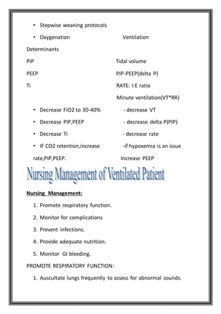 • Stepwise weaning protocols
• Oxygenation Ventilation
Determinants
PIP Tidal volume
PEEP PIP-PEEP(delta P)
Ti RATE: I:E ratio
Minute ventilation(VT*RR)
• Decrease FiO2 to 30-40% - decrease VT
• Decrease PIP,PEEP - decrease delta P(PIP)
• Decrease Ti - decrease rate
• IF CO2 retention,increase -if hypoxemia is an issue
rate,PIP,PEEP. Increase PEEP
Nursing Management:
1. Promote respiratory function.
2. Monitor for complications
3. Prevent infections.
4. Provide adequate nutrition.
5. Monitor GI bleeding.
PROMOTE RESPIRATORY FUNCTION:
1. Auscultate lungs frequently to assess for abnormal sounds.
 