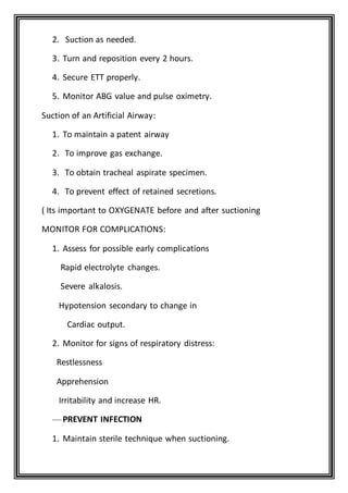 2. Suction as needed.
3. Turn and reposition every 2 hours.
4. Secure ETT properly.
5. Monitor ABG value and pulse oximetry.
Suction of an Artificial Airway:
1. To maintain a patent airway
2. To improve gas exchange.
3. To obtain tracheal aspirate specimen.
4. To prevent effect of retained secretions.
( Its important to OXYGENATE before and after suctioning
MONITOR FOR COMPLICATIONS:
1. Assess for possible early complications
Rapid electrolyte changes.
Severe alkalosis.
Hypotension secondary to change in
Cardiac output.
2. Monitor for signs of respiratory distress:
Restlessness
Apprehension
Irritability and increase HR.
—PREVENT INFECTION
1. Maintain sterile technique when suctioning.
 