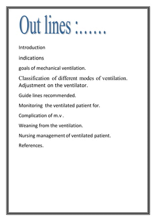Introduction
indications
goals of mechanical ventilation.
Classification of different modes of ventilation.
Adjustment on the ventilator.
Guide lines recommended.
Monitoring the ventilated patient for.
Complication of m.v .
Weaning from the ventilation.
Nursing managementof ventilated patient.
References.
 