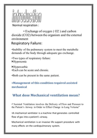 Normal respiration :
• Exchange of oxygen ( O2 ) and carbon
dioxide (CO2) between the organism and the external
environment
:Respiratory Failure
•Inability of the pulmonary system to meet the metabolic
demands of the body through adequate gas exchange.
•Two types of respiratory failure:
Hypoxemic
Hypercarbic
•Each can be acute and chronic.
•Both can be present in the same patient.
•Management of this condition required assisted
mechanical
What dose Mechanical ventilation mean?
•“Assisted Ventilation involves the Delivery of Flow and Pressure to
the Patient’s Airway in Order to Effect Change in Lung Volume”
•A mechanical ventilator is a machine that generates controlled
flow of gas into a patient’s airway.
Mechanical ventilation is an invasive life support procedure with
many effects on the cardiopulmonary system.
 