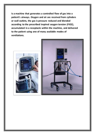 —Is a machine that generates a controlled flow of gas into a
patient’s airways. Oxygen and air are received from cylinders
or wall outlets, the gas is pressure reduced and blended
according to the prescribed inspired oxygen tension (FiO2),
accumulated in a receptacle within the machine, and delivered
to the patient using one of many available modes of
ventilations.
 