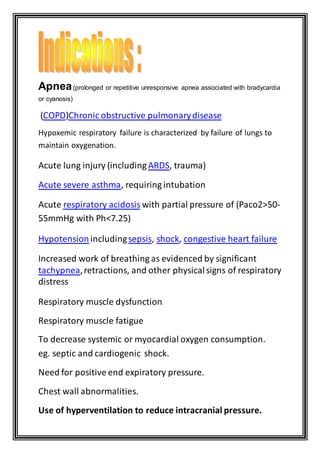 Apnea(prolonged or repetitive unresponsive apnea associated with bradycardia
or cyanosis)
obstructive pulmonarydiseaseChronic)COPD(
Hypoxemic respiratory failure is characterized by failure of lungs to
maintain oxygenation.
Acute lung injury (includingARDS, trauma)
Acute severe asthma, requiring intubation
-(Paco2>50with partial pressure ofrespiratory acidosisAcute
55mmHg with Ph<7.25)
Hypotension includingsepsis, shock, congestive heart failure
Increased work of breathing as evidenced by significant
tachypnea,retractions, and other physicalsigns of respiratory
distress
Respiratory muscle dysfunction
Respiratory muscle fatigue
To decrease systemic or myocardial oxygen consumption.
eg. septic and cardiogenic shock.
Need for positive end expiratory pressure.
Chest wall abnormalities.
—Use of hyperventilation to reduce intracranial pressure.
 