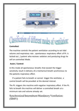 Controlled:
The machine controls the patient ventilation according to set tidal
volume and respiratory rate . spontaneous respiratory effort of Pt. is
locked out , ( patient who receives sedation and paralyzing drugs he
will on controlled Mode.
:Assist / Control
In this mode all spontaneous breaths that exceed the trigger
sensitivity result in delivery of a mechanical breath synchronous to
the patients inspiratory effort.
If a patient fails to breath or cannot trigger the ventilator, a
control breath will be provided at the desired interval.
The Pt. triggers the machine with negative inspiratory effort. If the Pt.
fails to breath the machine will deliver a controlled breath at a
minimum rate and volume already set.
Synchronized Intermittent MandatoryVentilation:
(SIMV)
 