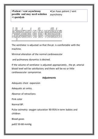 •Can have patient / vent
asynchrony
•Patient / vent asynchrony
possible and may need sedation
+/-paralysis
—
—The ventilator is adjusted so that the pt. is comfortable with the
machine.
—Minimal alteration of the normal cardiovascular
—and pulmonary dynamics is desired.
If the volume of ventilator is adjusted appropriately , the pt. arterial
blood level will be satisfactory and there will be no or little
cardiovascular compromise.
Adjustments
Adequate chest expansion
Adequate air entry.
Absence of retractions
Pink color
Normal BP.
Pulse oximetry: oxygen saturation 90-95% in term babies and
children
Blood gases
pa02 50-80 mmHg
 