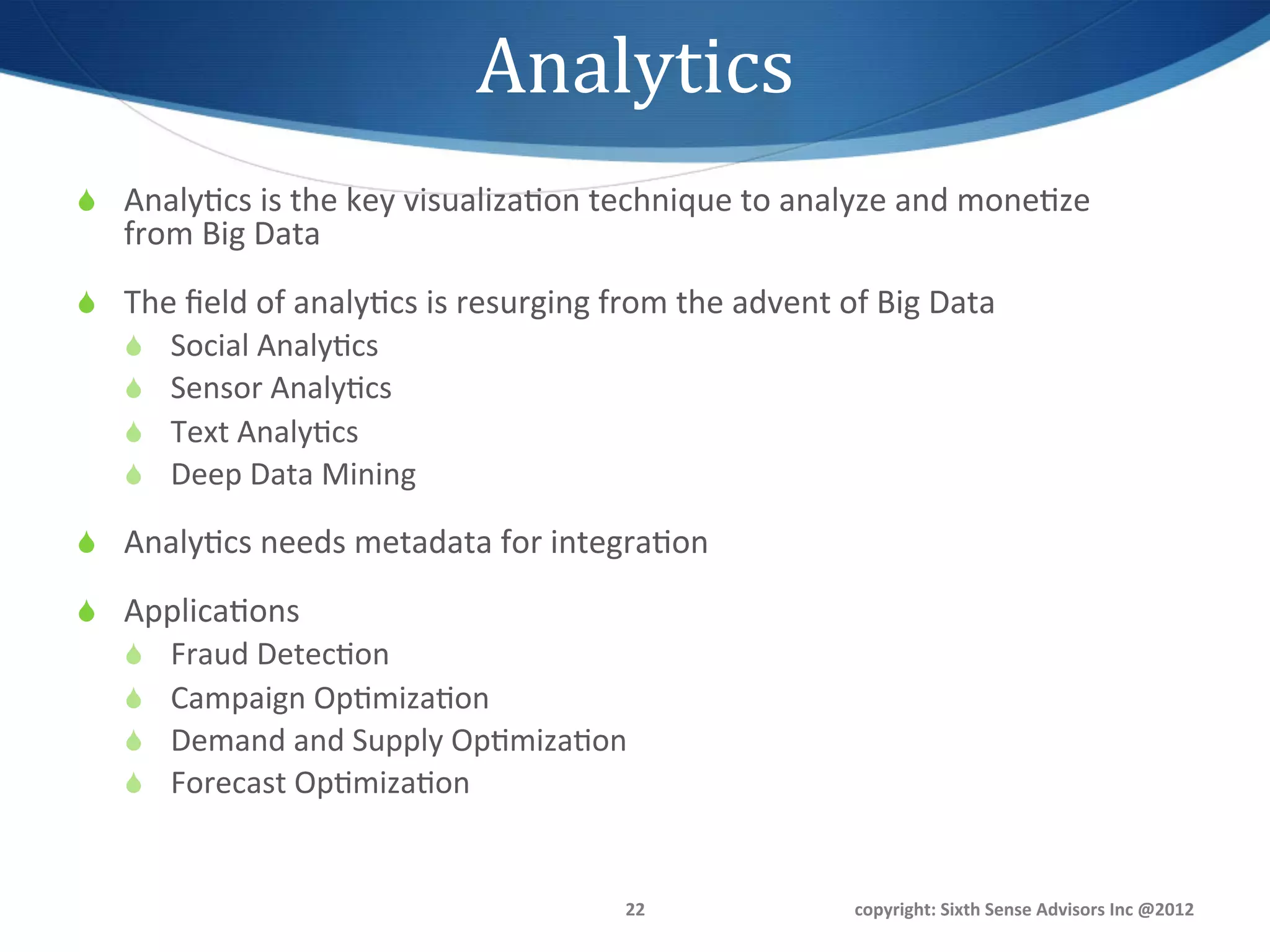 Analytics	
  
S  Analy1cs	
  is	
  the	
  key	
  visualiza1on	
  technique	
  to	
  analyze	
  and	
  mone1ze	
  
     from	
  Big	
  Data	
  
S  The	
  ﬁeld	
  of	
  analy1cs	
  is	
  resurging	
  from	
  the	
  advent	
  of	
  Big	
  Data	
  	
  
     S    Social	
  Analy1cs	
  
     S    Sensor	
  Analy1cs	
  
     S    Text	
  Analy1cs	
  
     S    Deep	
  Data	
  Mining	
  

S  Analy1cs	
  needs	
  metadata	
  for	
  integra1on	
  

S  Applica1ons	
  
     S    Fraud	
  Detec1on	
  
     S    Campaign	
  Op1miza1on	
  
     S    Demand	
  and	
  Supply	
  Op1miza1on	
  
     S    Forecast	
  Op1miza1on	
  


                                                              22	
                      copyright:	
  Sixth	
  Sense	
  Advisors	
  Inc	
  @2012	
  
 