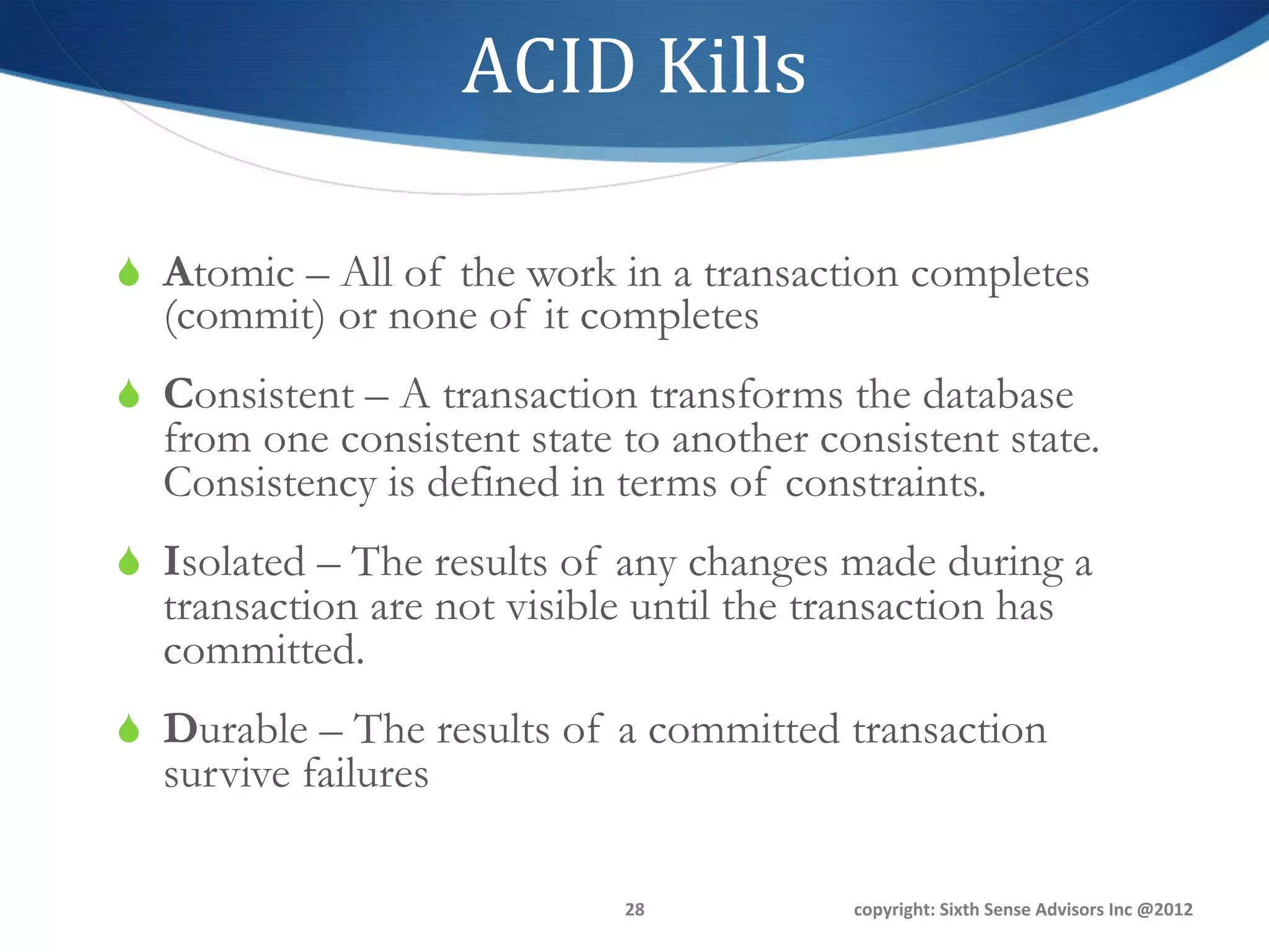 ACID	
  Kills	
  

S  Atomic – All of the work in a transaction completes
  (commit) or none of it completes
S  Consistent – A transaction transforms the database
  from one consistent state to another consistent state.
  Consistency is defined in terms of constraints.
S  Isolated – The results of any changes made during a
  transaction are not visible until the transaction has
  committed.
S  Durable – The results of a committed transaction
  survive failures

                             28	
          copyright:	
  Sixth	
  Sense	
  Advisors	
  Inc	
  @2012	
  
 