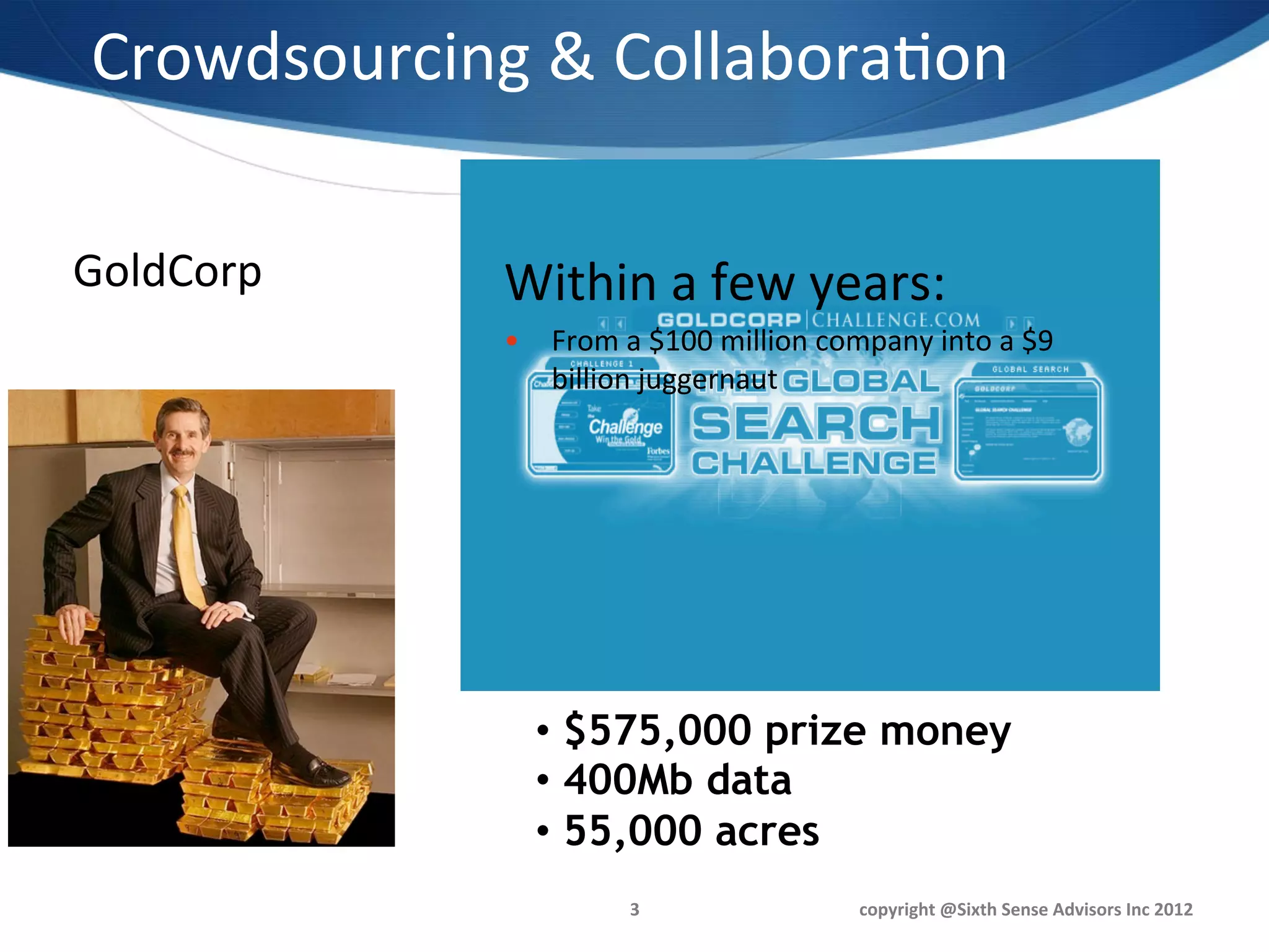 Crowdsourcing	
  &	
  Collabora1on	
  
                 	
  
                Within	
  1	
  month:	
  
GoldCorp	
       Within	
  a	
  few	
  years:	
  
                S  More	
  than	
  1000	
  virtual	
  prospectors	
  
                   •  From	
  a	
  $100	
  million	
  company	
  into	
  a	
  $9	
  
                      billion	
  juggernaut	
  	
  
                S  50	
  countries	
  

                S  110	
  new	
  targets,	
  50%	
  previously	
  
                     uniden1ﬁed	
  

                S  80%	
  yielded	
  gold	
  




                       •  $575,000 prize money
                       •  400Mb data
                       •  55,000 acres
                                  3	
                       copyright	
  @Sixth	
  Sense	
  Advisors	
  Inc	
  2012	
  
 