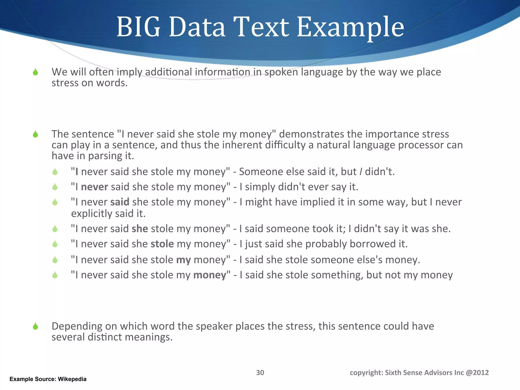 BIG	
  Data	
  Text	
  Example	
  
       S    We	
  will	
  ooen	
  imply	
  addi1onal	
  informa1on	
  in	
  spoken	
  language	
  by	
  the	
  way	
  we	
  place	
  
             stress	
  on	
  words.	
  	
  



       S    The	
  sentence	
  "I	
  never	
  said	
  she	
  stole	
  my	
  money"	
  demonstrates	
  the	
  importance	
  stress	
  
             can	
  play	
  in	
  a	
  sentence,	
  and	
  thus	
  the	
  inherent	
  diﬃculty	
  a	
  natural	
  language	
  processor	
  can	
  
             have	
  in	
  parsing	
  it.	
  	
  
             S  "I	
  never	
  said	
  she	
  stole	
  my	
  money"	
  -­‐	
  Someone	
  else	
  said	
  it,	
  but	
  I	
  didn't.	
  	
  
             S  "I	
  never	
  said	
  she	
  stole	
  my	
  money"	
  -­‐	
  I	
  simply	
  didn't	
  ever	
  say	
  it.	
  	
  
             S  "I	
  never	
  said	
  she	
  stole	
  my	
  money"	
  -­‐	
  I	
  might	
  have	
  implied	
  it	
  in	
  some	
  way,	
  but	
  I	
  never	
  
                    explicitly	
  said	
  it.	
  	
  
             S  "I	
  never	
  said	
  she	
  stole	
  my	
  money"	
  -­‐	
  I	
  said	
  someone	
  took	
  it;	
  I	
  didn't	
  say	
  it	
  was	
  she.	
  	
  
             S  "I	
  never	
  said	
  she	
  stole	
  my	
  money"	
  -­‐	
  I	
  just	
  said	
  she	
  probably	
  borrowed	
  it.	
  	
  
             S  "I	
  never	
  said	
  she	
  stole	
  my	
  money"	
  -­‐	
  I	
  said	
  she	
  stole	
  someone	
  else's	
  money.	
  	
  
             S  "I	
  never	
  said	
  she	
  stole	
  my	
  money"	
  -­‐	
  I	
  said	
  she	
  stole	
  something,	
  but	
  not	
  my	
  money	
  



       S    Depending	
  on	
  which	
  word	
  the	
  speaker	
  places	
  the	
  stress,	
  this	
  sentence	
  could	
  have	
  
             several	
  dis1nct	
  meanings.	
  

                                                                                        30	
                              copyright:	
  Sixth	
  Sense	
  Advisors	
  Inc	
  @2012	
  
Example Source: Wikepedia
 