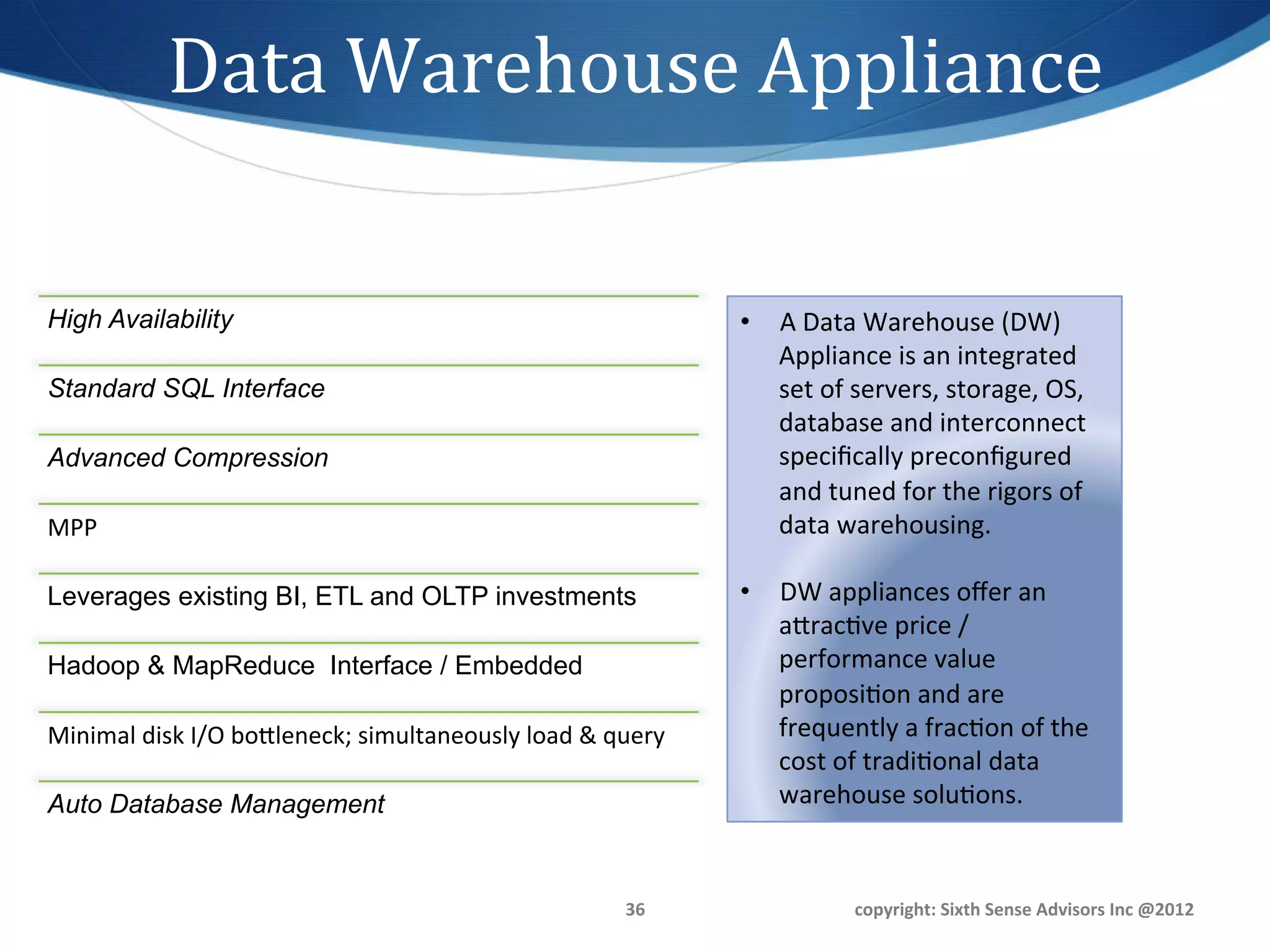 Data	
  Warehouse	
  Appliance	
  

High Availability	
                                                                •  A	
  Data	
  Warehouse	
  (DW)	
  
                                                                                      Appliance	
  is	
  an	
  integrated	
  
Standard SQL Interface	
                                                              set	
  of	
  servers,	
  storage,	
  OS,	
  
                                                                                      database	
  and	
  interconnect	
  
Advanced Compression	
                                                                speciﬁcally	
  preconﬁgured	
  
                                                                                      and	
  tuned	
  for	
  the	
  rigors	
  of	
  
MPP	
                                                                                 data	
  warehousing.	
  	
  

Leverages existing BI, ETL and OLTP investments	
                                  •  DW	
  appliances	
  oﬀer	
  an	
  
                                                                                      agrac1ve	
  price	
  /	
  
Hadoop & MapReduce Interface / Embedded	
                                             performance	
  value	
  
                                                                                      proposi1on	
  and	
  are	
  
Minimal	
  disk	
  I/O	
  bogleneck;	
  simultaneously	
  load	
  &	
  query	
        frequently	
  a	
  frac1on	
  of	
  the	
  
                                                                                      cost	
  of	
  tradi1onal	
  data	
  
Auto Database Management	
                                                            warehouse	
  solu1ons.	
  	
  


                                                                          36	
                    copyright:	
  Sixth	
  Sense	
  Advisors	
  Inc	
  @2012	
  
 