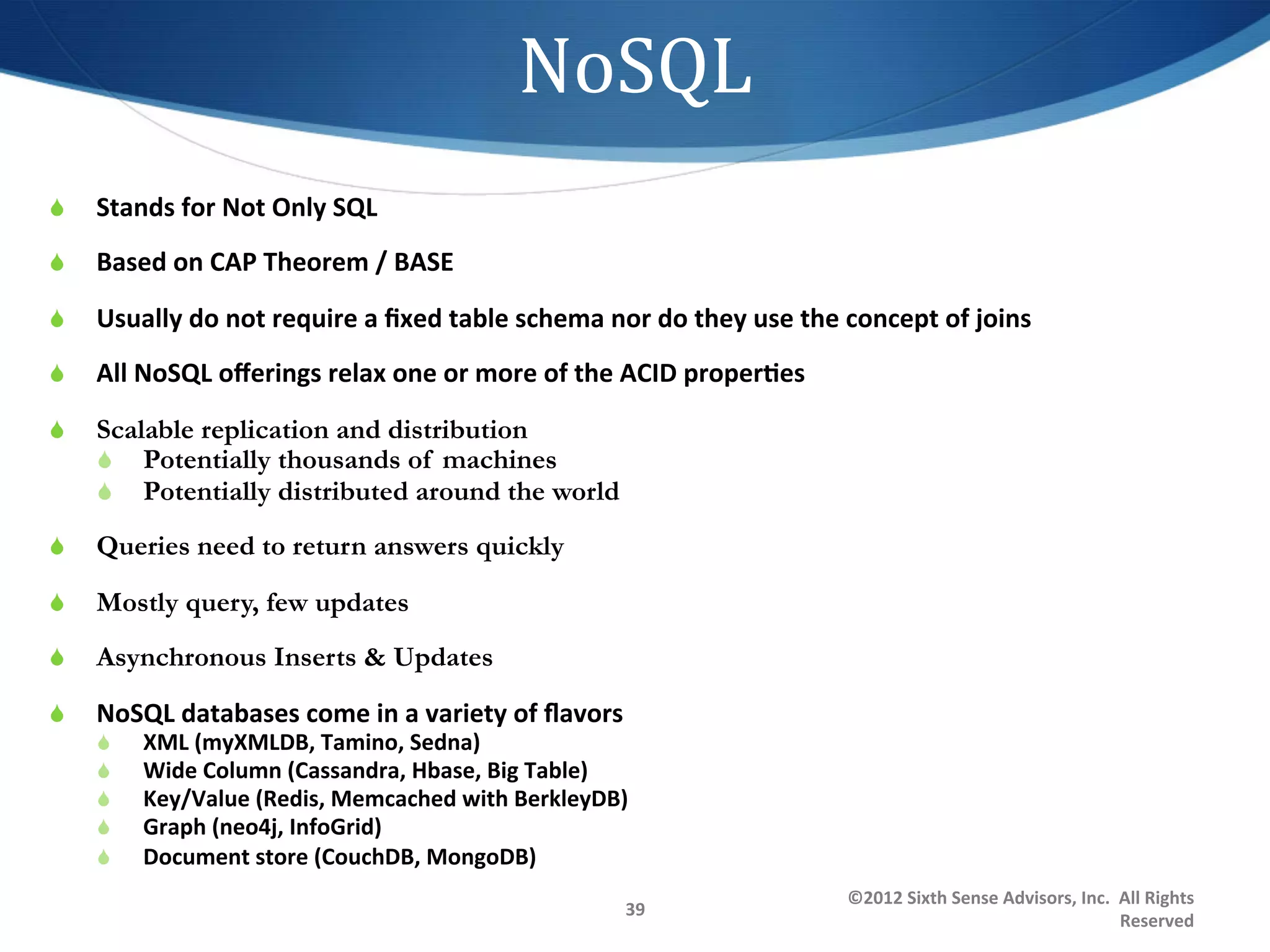 NoSQL	
  
S    Stands	
  for	
  Not	
  Only	
  SQL	
  
S    Based	
  on	
  CAP	
  Theorem	
  /	
  BASE	
  

S    Usually	
  do	
  not	
  require	
  a	
  ﬁxed	
  table	
  schema	
  nor	
  do	
  they	
  use	
  the	
  concept	
  of	
  joins	
  
S    All	
  NoSQL	
  oﬀerings	
  relax	
  one	
  or	
  more	
  of	
  the	
  ACID	
  properDes	
  	
  

S    Scalable replication and distribution
      S  Potentially thousands of machines
      S  Potentially distributed around the world

S    Queries need to return answers quickly

S    Mostly query, few updates
S    Asynchronous Inserts & Updates

S    NoSQL	
  databases	
  come	
  in	
  a	
  variety	
  of	
  ﬂavors	
  
      S    XML	
  (myXMLDB,	
  Tamino,	
  Sedna)	
  	
  
      S    Wide	
  Column	
  (Cassandra,	
  Hbase,	
  Big	
  Table)	
  
      S    Key/Value	
  (Redis,	
  Memcached	
  with	
  BerkleyDB)	
  	
  	
  
      S    Graph	
  (neo4j,	
  InfoGrid)	
  
      S    Document	
  store	
  (CouchDB,	
  MongoDB)	
  
                                                                                                            ©2012	
  Sixth	
  Sense	
  Advisors,	
  Inc.	
  	
  All	
  Rights	
  
                                                                             39	
  
                                                                                                                                                                Reserved	
  
 