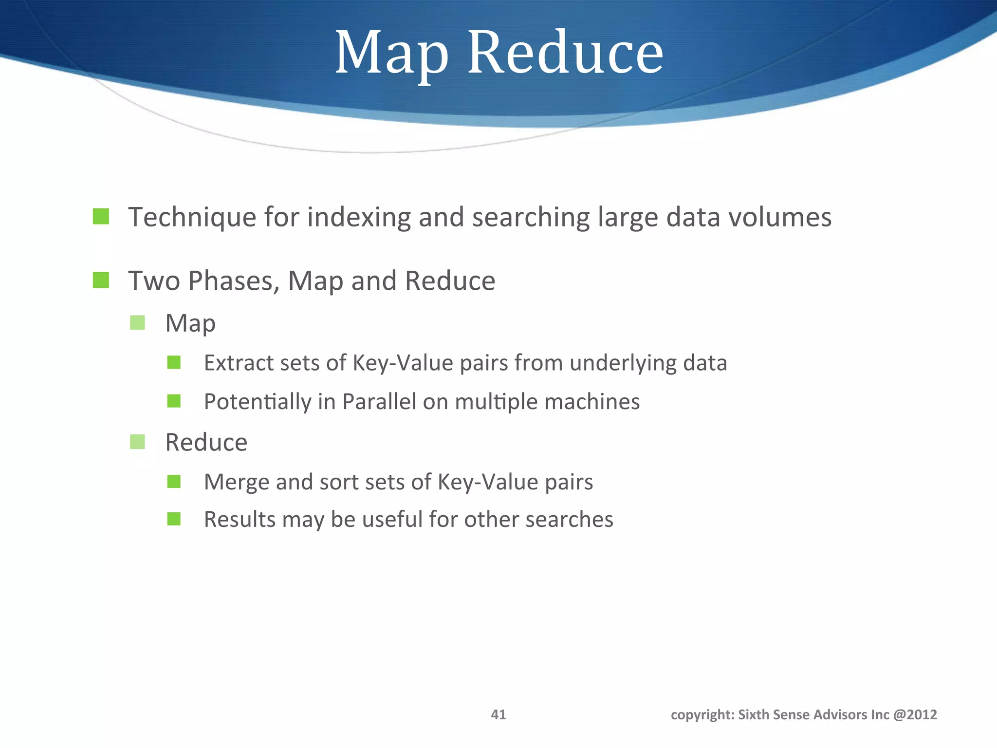 Map	
  Reduce	
  

n  Technique	
  for	
  indexing	
  and	
  searching	
  large	
  data	
  volumes	
  

n  Two	
  Phases,	
  Map	
  and	
  Reduce	
  
    n  Map	
  
        n  Extract	
  sets	
  of	
  Key-­‐Value	
  pairs	
  from	
  underlying	
  data	
  
        n  Poten1ally	
  in	
  Parallel	
  on	
  mul1ple	
  machines	
  
    n  Reduce	
  
        n  Merge	
  and	
  sort	
  sets	
  of	
  Key-­‐Value	
  pairs	
  
        n  Results	
  may	
  be	
  useful	
  for	
  other	
  searches	
  




                                                         41	
                    copyright:	
  Sixth	
  Sense	
  Advisors	
  Inc	
  @2012	
  
 
