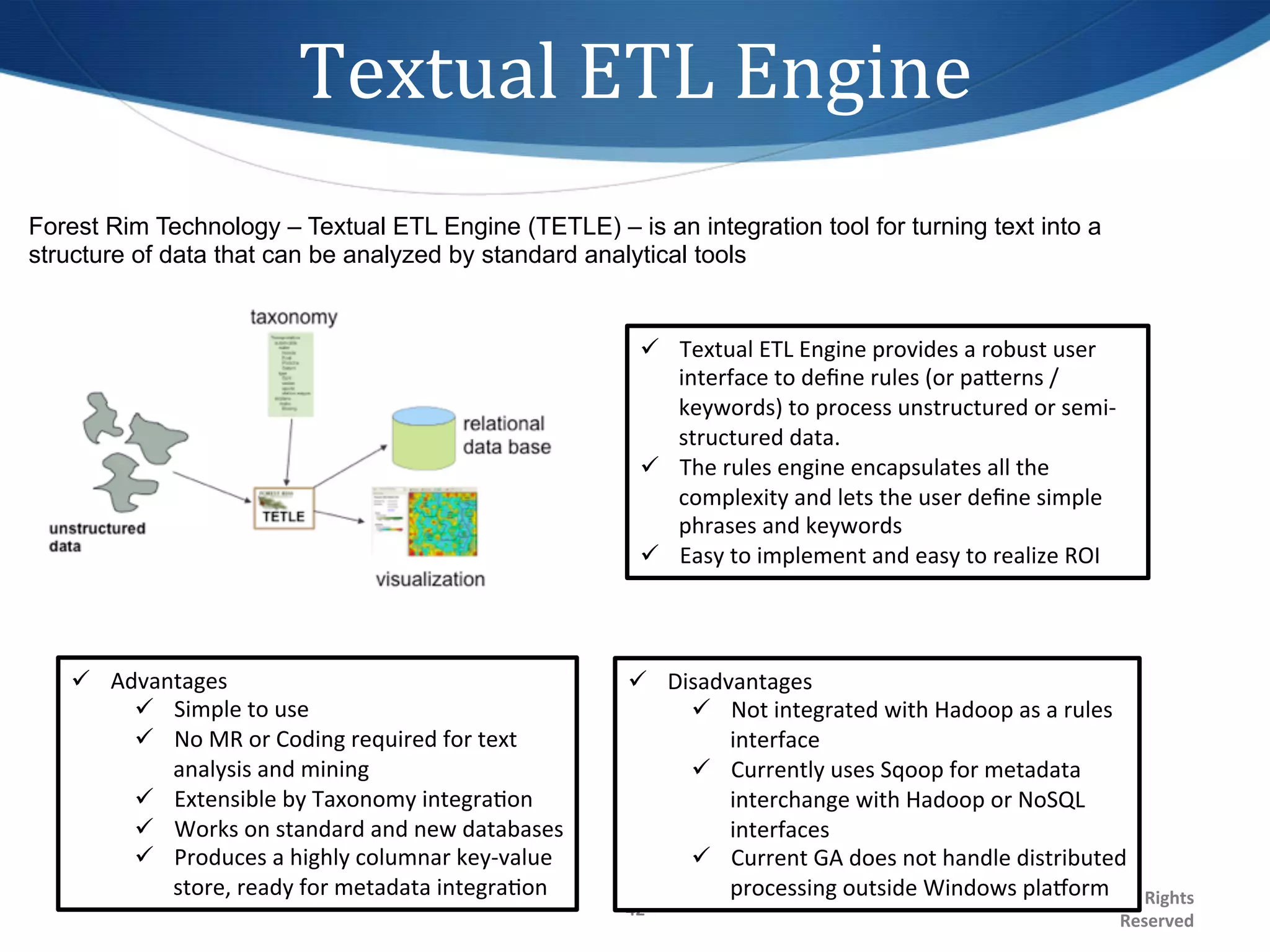 Textual	
  ETL	
  Engine	
  
Forest Rim Technology – Textual ETL Engine (TETLE) – is an integration tool for turning text into a
structure of data that can be analyzed by standard analytical tools


                                                                          ü  Textual	
  ETL	
  Engine	
  provides	
  a	
  robust	
  user	
  
                                                                              interface	
  to	
  deﬁne	
  rules	
  (or	
  pagerns	
  /	
  
                                                                              keywords)	
  to	
  process	
  unstructured	
  or	
  semi-­‐
                                                                              structured	
  data.	
  
                                                                          ü  The	
  rules	
  engine	
  encapsulates	
  all	
  the	
  
                                                                              complexity	
  and	
  lets	
  the	
  user	
  deﬁne	
  simple	
  
                                                                              phrases	
  and	
  keywords	
  
                                                                          ü  Easy	
  to	
  implement	
  and	
  easy	
  to	
  realize	
  ROI	
  




   ü  Advantages	
                                                    ü  Disadvantages	
  
         ü  Simple	
  to	
  use	
                                           ü  Not	
  integrated	
  with	
  Hadoop	
  as	
  a	
  rules	
  
         ü  No	
  MR	
  or	
  Coding	
  required	
  for	
  text	
               interface	
  
             analysis	
  and	
  mining	
                                     ü  Currently	
  uses	
  Sqoop	
  for	
  metadata	
  
         ü  Extensible	
  by	
  Taxonomy	
  integra1on	
                        interchange	
  with	
  Hadoop	
  or	
  NoSQL	
  
         ü  Works	
  on	
  standard	
  and	
  new	
  databases	
                interfaces	
  
         ü  Produces	
  a	
  highly	
  columnar	
  key-­‐value	
            ü  Current	
  GA	
  does	
  not	
  handle	
  distributed	
  
             store,	
  ready	
  for	
  metadata	
  integra1on	
                  processing	
  outside	
  Windows	
  plaxorm	
  	
  All	
  Rights	
  
                                                                                                 ©2012	
  Sixth	
  Sense	
  Advisors,	
  Inc.	
  
                                                                       42	
  
                                                                                                                                                   Reserved	
  
 