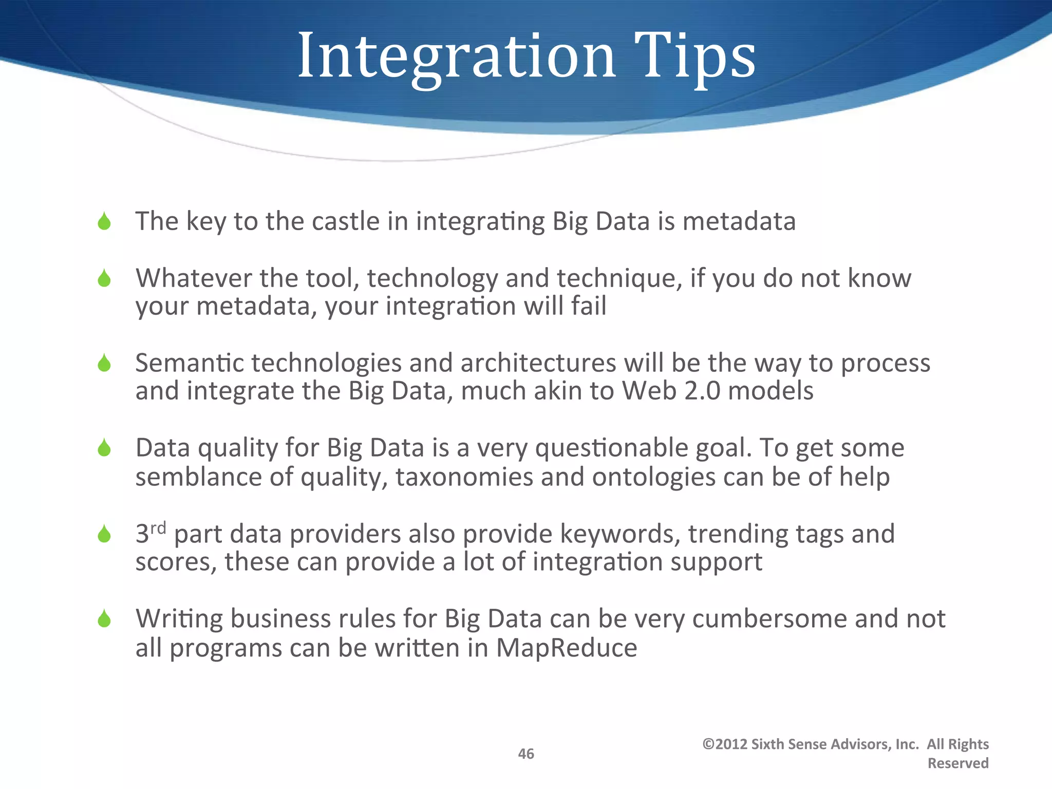 Integration	
  Tips 	
  	
  

S  The	
  key	
  to	
  the	
  castle	
  in	
  integra1ng	
  Big	
  Data	
  is	
  metadata	
  

S  Whatever	
  the	
  tool,	
  technology	
  and	
  technique,	
  if	
  you	
  do	
  not	
  know	
  
     your	
  metadata,	
  your	
  integra1on	
  will	
  fail	
  
S  Seman1c	
  technologies	
  and	
  architectures	
  will	
  be	
  the	
  way	
  to	
  process	
  
     and	
  integrate	
  the	
  Big	
  Data,	
  much	
  akin	
  to	
  Web	
  2.0	
  models	
  
S  Data	
  quality	
  for	
  Big	
  Data	
  is	
  a	
  very	
  ques1onable	
  goal.	
  To	
  get	
  some	
  
     semblance	
  of	
  quality,	
  taxonomies	
  and	
  ontologies	
  can	
  be	
  of	
  help	
  
S  3rd	
  part	
  data	
  providers	
  also	
  provide	
  keywords,	
  trending	
  tags	
  and	
  
     scores,	
  these	
  can	
  provide	
  a	
  lot	
  of	
  integra1on	
  support	
  
S  Wri1ng	
  business	
  rules	
  for	
  Big	
  Data	
  can	
  be	
  very	
  cumbersome	
  and	
  not	
  
     all	
  programs	
  can	
  be	
  wrigen	
  in	
  MapReduce	
  


                                                                                ©2012	
  Sixth	
  Sense	
  Advisors,	
  Inc.	
  	
  All	
  Rights	
  
                                                        46	
  
                                                                                                                                    Reserved	
  
 