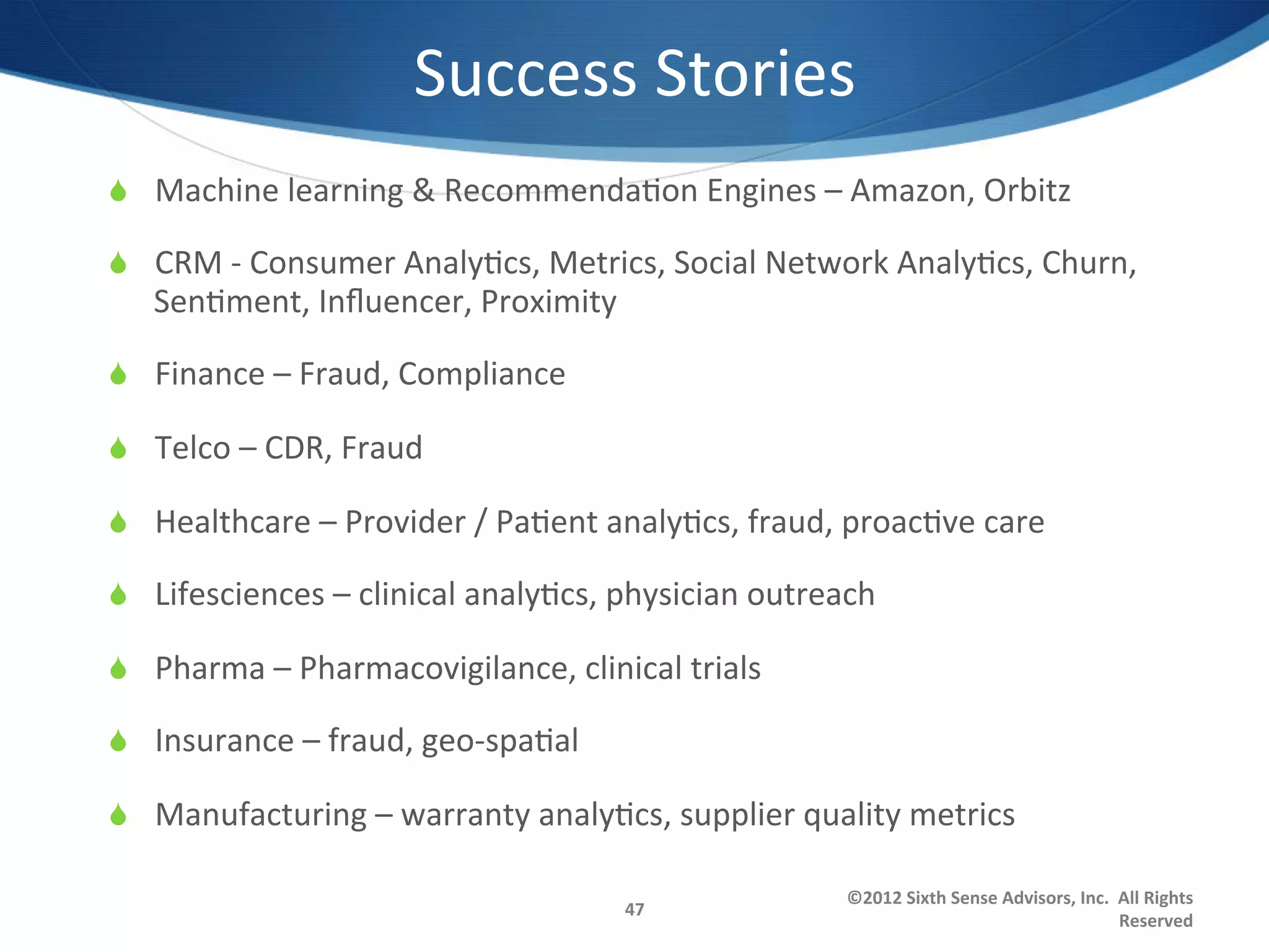 Success	
  Stories	
  
S  Machine	
  learning	
  &	
  Recommenda1on	
  Engines	
  –	
  Amazon,	
  Orbitz	
  

S  CRM	
  -­‐	
  Consumer	
  Analy1cs,	
  Metrics,	
  Social	
  Network	
  Analy1cs,	
  Churn,	
  
    Sen1ment,	
  Inﬂuencer,	
  Proximity	
  

S  Finance	
  –	
  Fraud,	
  Compliance	
  

S  Telco	
  –	
  CDR,	
  Fraud	
  

S  Healthcare	
  –	
  Provider	
  /	
  Pa1ent	
  analy1cs,	
  fraud,	
  proac1ve	
  care	
  

S  Lifesciences	
  –	
  clinical	
  analy1cs,	
  physician	
  outreach	
  

S  Pharma	
  –	
  Pharmacovigilance,	
  clinical	
  trials	
  

S  Insurance	
  –	
  fraud,	
  geo-­‐spa1al	
  

S  Manufacturing	
  –	
  warranty	
  analy1cs,	
  supplier	
  quality	
  metrics	
  

                                                                        ©2012	
  Sixth	
  Sense	
  Advisors,	
  Inc.	
  	
  All	
  Rights	
  
                                                   47	
  
                                                                                                                            Reserved	
  
 