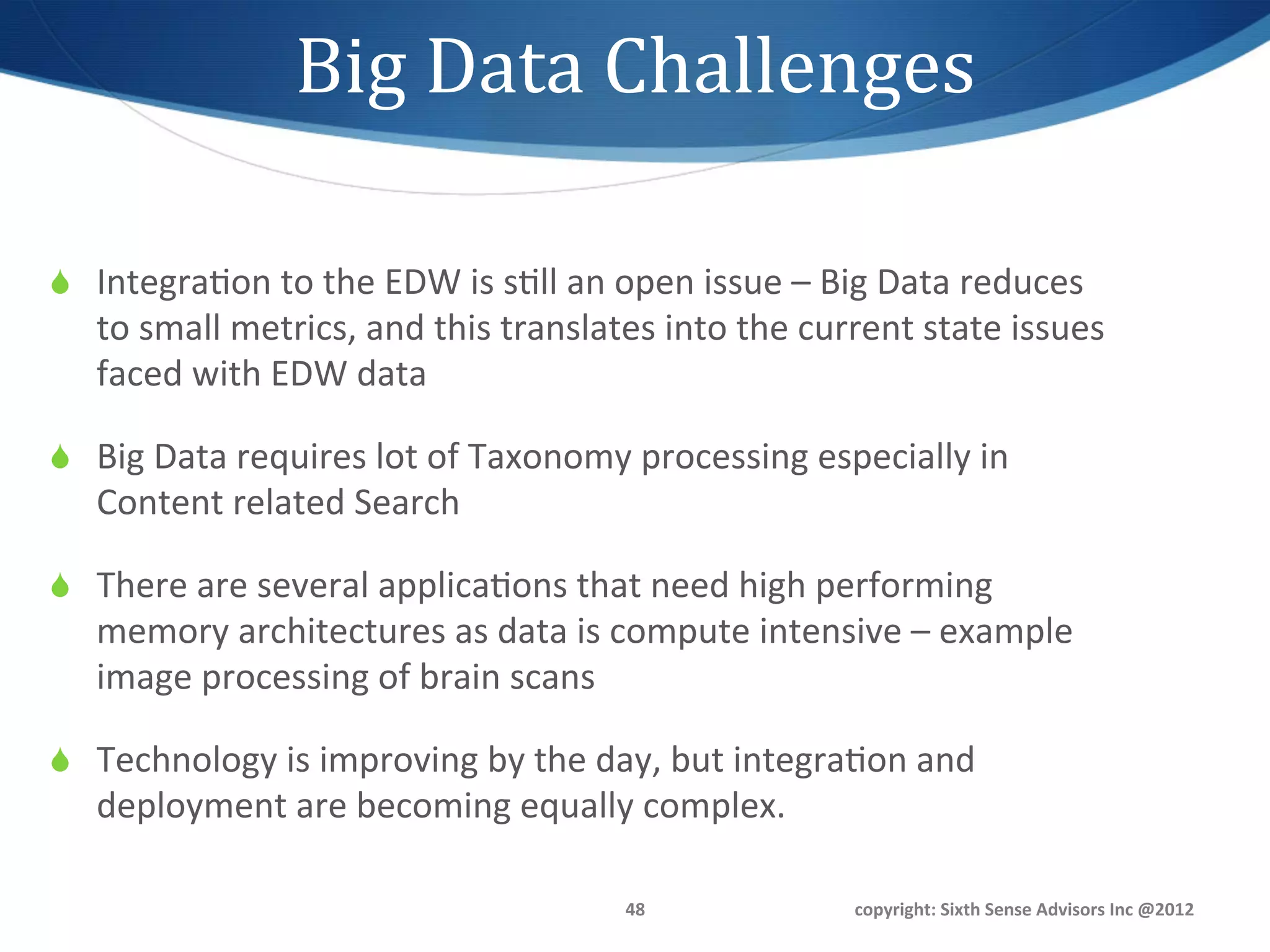 Big	
  Data	
  Challenges	
  

S  Integra1on	
  to	
  the	
  EDW	
  is	
  s1ll	
  an	
  open	
  issue	
  –	
  Big	
  Data	
  reduces	
  
    to	
  small	
  metrics,	
  and	
  this	
  translates	
  into	
  the	
  current	
  state	
  issues	
  
    faced	
  with	
  EDW	
  data	
  

S  Big	
  Data	
  requires	
  lot	
  of	
  Taxonomy	
  processing	
  especially	
  in	
  
    Content	
  related	
  Search	
  

S  There	
  are	
  several	
  applica1ons	
  that	
  need	
  high	
  performing	
  
    memory	
  architectures	
  as	
  data	
  is	
  compute	
  intensive	
  –	
  example	
  
    image	
  processing	
  of	
  brain	
  scans	
  

S  Technology	
  is	
  improving	
  by	
  the	
  day,	
  but	
  integra1on	
  and	
  
    deployment	
  are	
  becoming	
  equally	
  complex.	
  

                                                          48	
                   copyright:	
  Sixth	
  Sense	
  Advisors	
  Inc	
  @2012	
  
 