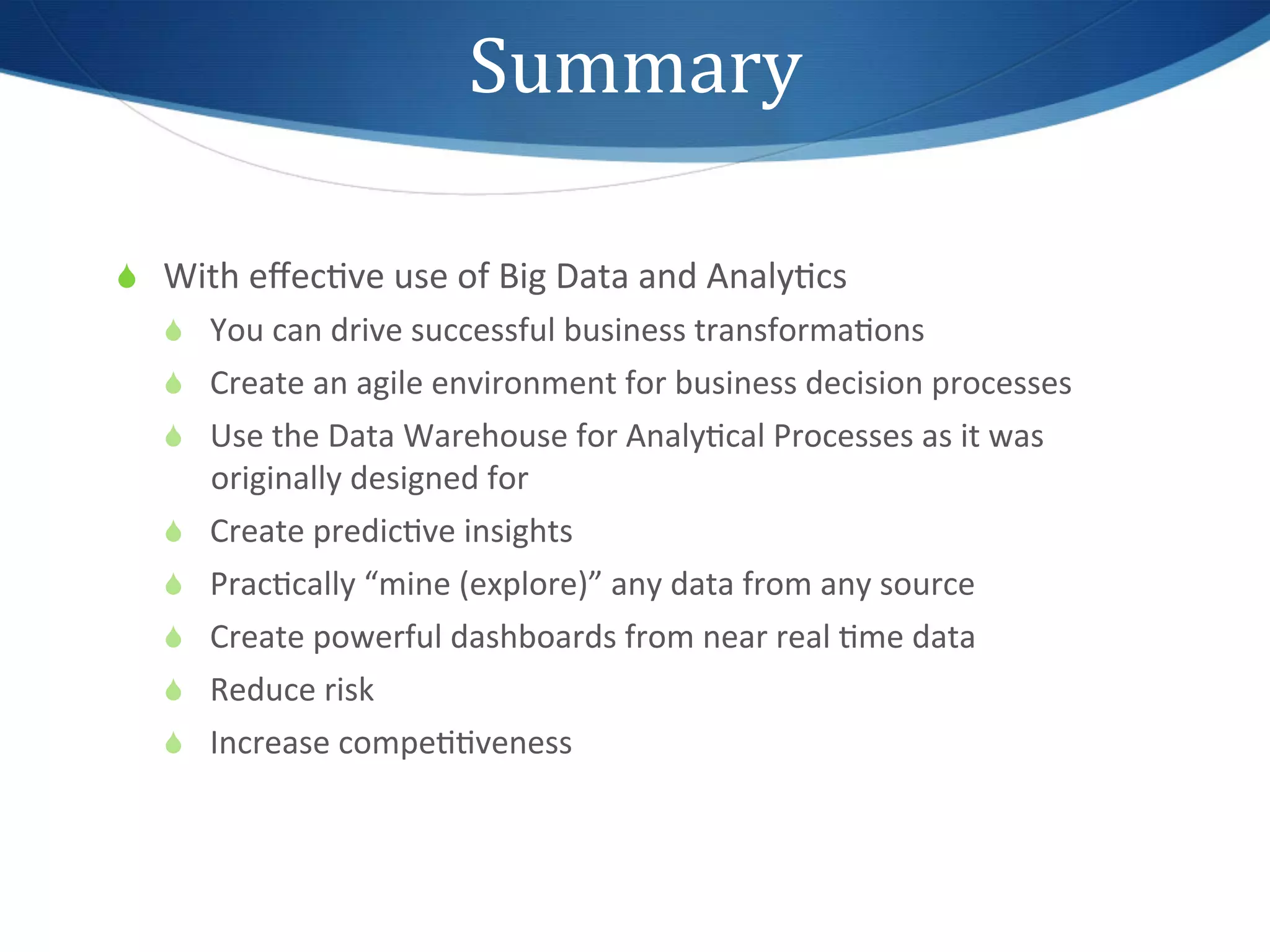 Summary	
  

S  With	
  eﬀec1ve	
  use	
  of	
  Big	
  Data	
  and	
  Analy1cs	
  
    S  You	
  can	
  drive	
  successful	
  business	
  transforma1ons	
  
    S  Create	
  an	
  agile	
  environment	
  for	
  business	
  decision	
  processes	
  
    S  Use	
  the	
  Data	
  Warehouse	
  for	
  Analy1cal	
  Processes	
  as	
  it	
  was	
  
        originally	
  designed	
  for	
  
    S  Create	
  predic1ve	
  insights	
  
    S  Prac1cally	
  “mine	
  (explore)”	
  any	
  data	
  from	
  any	
  source	
  
    S  Create	
  powerful	
  dashboards	
  from	
  near	
  real	
  1me	
  data	
  
    S  Reduce	
  risk	
  
    S  Increase	
  compe11veness	
  
 