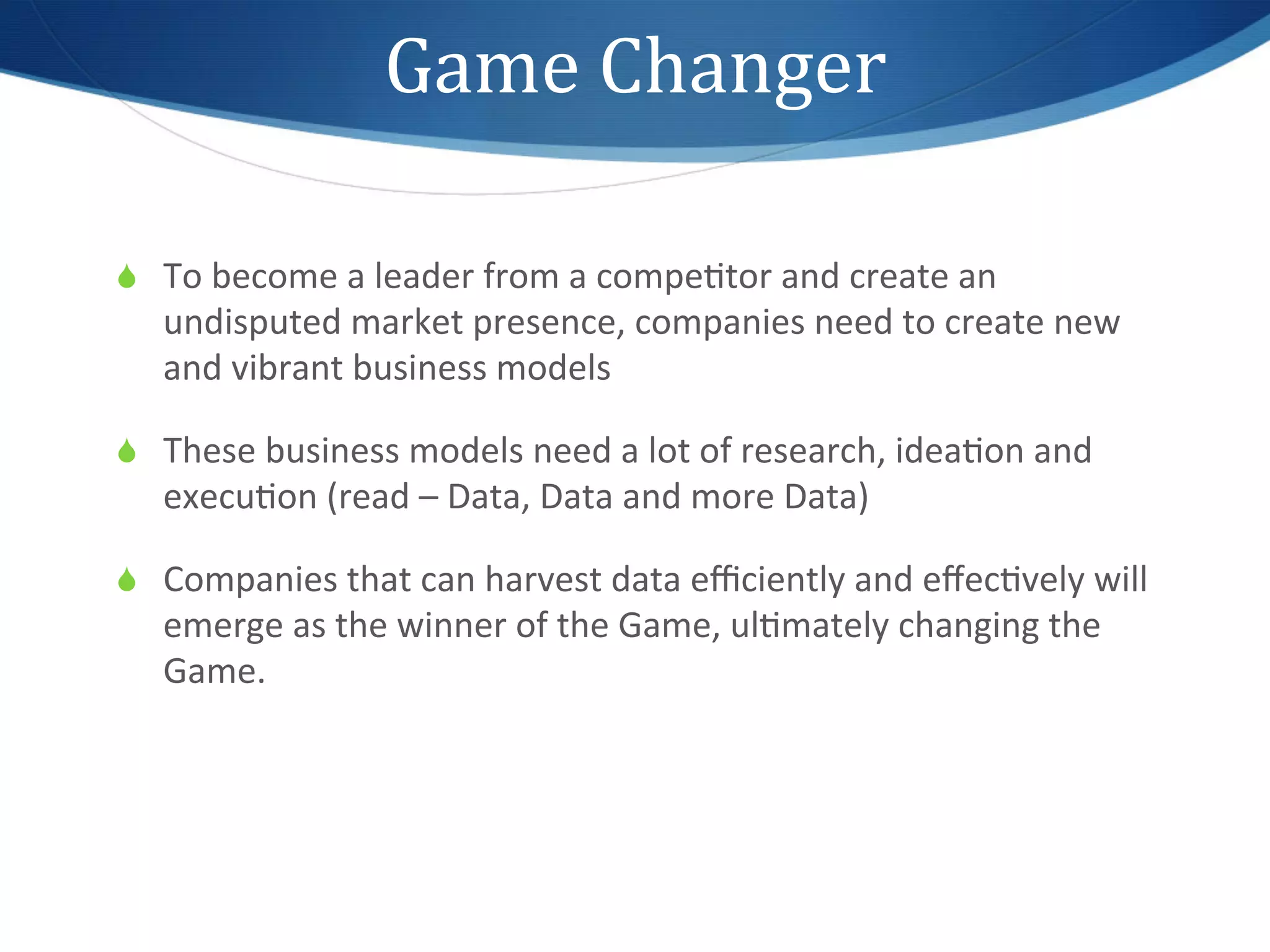 Game	
  Changer	
  

S  To	
  become	
  a	
  leader	
  from	
  a	
  compe1tor	
  and	
  create	
  an	
  
    undisputed	
  market	
  presence,	
  companies	
  need	
  to	
  create	
  new	
  
    and	
  vibrant	
  business	
  models	
  

S  These	
  business	
  models	
  need	
  a	
  lot	
  of	
  research,	
  idea1on	
  and	
  
    execu1on	
  (read	
  –	
  Data,	
  Data	
  and	
  more	
  Data)	
  

S  Companies	
  that	
  can	
  harvest	
  data	
  eﬃciently	
  and	
  eﬀec1vely	
  will	
  
    emerge	
  as	
  the	
  winner	
  of	
  the	
  Game,	
  ul1mately	
  changing	
  the	
  
    Game.	
  
 
