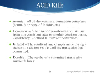 ACID	
  Kills	
  

S  Atomic – All of the work in a transaction completes
  (commit) or none of it completes
S  Consistent – A transaction transforms the database
  from one consistent state to another consistent state.
  Consistency is defined in terms of constraints.
S  Isolated – The results of any changes made during a
  transaction are not visible until the transaction has
  committed.
S  Durable – The results of a committed transaction
  survive failures

                             28	
          copyright:	
  Sixth	
  Sense	
  Advisors	
  Inc	
  @2012	
  
 