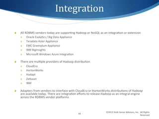 Integration	
  

S    All	
  RDBMS	
  vendors	
  today	
  are	
  suppor1ng	
  Hadoop	
  or	
  NoSQL	
  as	
  an	
  integra1on	
  or	
  extension	
  
      S    Oracle	
  Exaly1cs	
  /	
  Big	
  Data	
  Appliance	
  
      S    Teradata	
  Aster	
  Appliance	
  
      S    EMC	
  Greenplum	
  Appliance	
  
      S    IBM	
  BigInsights	
  
      S    Microsoo	
  Windows	
  Azure	
  Integra1on	
  

S    There	
  are	
  mul1ple	
  providers	
  of	
  Hadoop	
  distribu1on	
  
      S    CloudEra	
  
      S    HortonWorks	
  
      S    Hadapt	
  
      S    Zegaset	
  
      S    IBM	
  

S    Adapters	
  from	
  vendors	
  to	
  interface	
  with	
  CloudEra	
  or	
  HortonWorks	
  distribu1ons	
  of	
  Hadoop	
  
      are	
  available	
  today.	
  There	
  are	
  integra1on	
  eﬀorts	
  to	
  release	
  Hadoop	
  as	
  an	
  integral	
  engine	
  
      across	
  the	
  RDBMS	
  vendor	
  plaxorms	
  



                                                                                                 ©2012	
  Sixth	
  Sense	
  Advisors,	
  Inc.	
  	
  All	
  Rights	
  
                                                                      43	
  
                                                                                                                                                     Reserved	
  
 